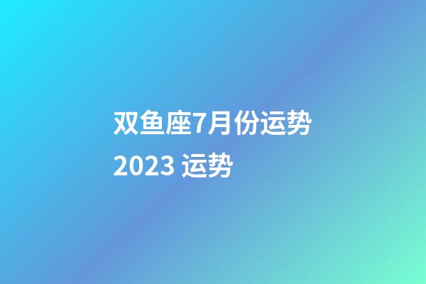 双鱼座7月份运势2023 运势-第1张-星座运势-玄机派